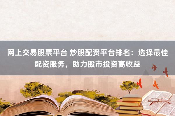 网上交易股票平台 炒股配资平台排名：选择最佳配资服务，助力股市投资高收益