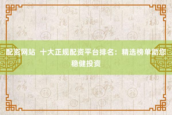 配资网站  十大正规配资平台排名：精选榜单助您稳健投资