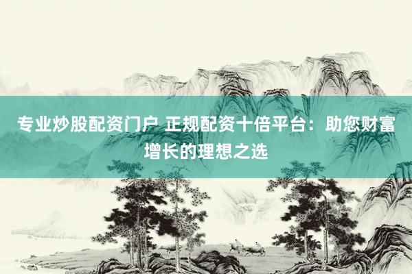专业炒股配资门户 正规配资十倍平台：助您财富增长的理想之选