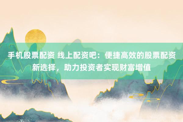 手机股票配资 线上配资吧：便捷高效的股票配资新选择，助力投资者实现财富增值