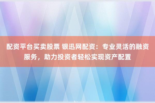 配资平台买卖股票 银迅网配资：专业灵活的融资服务，助力投资者轻松实现资产配置