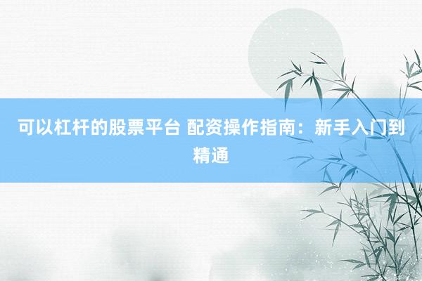 可以杠杆的股票平台 配资操作指南：新手入门到精通