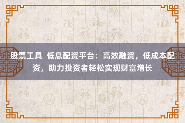 股票工具  低息配资平台：高效融资，低成本配资，助力投资者轻松实现财富增长
