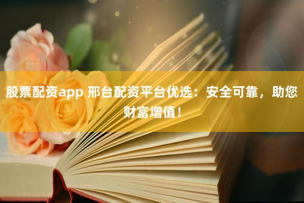 股票配资app 邢台配资平台优选：安全可靠，助您财富增值！