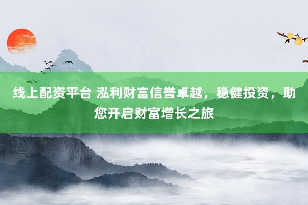 线上配资平台 泓利财富信誉卓越，稳健投资，助您开启财富增长之旅