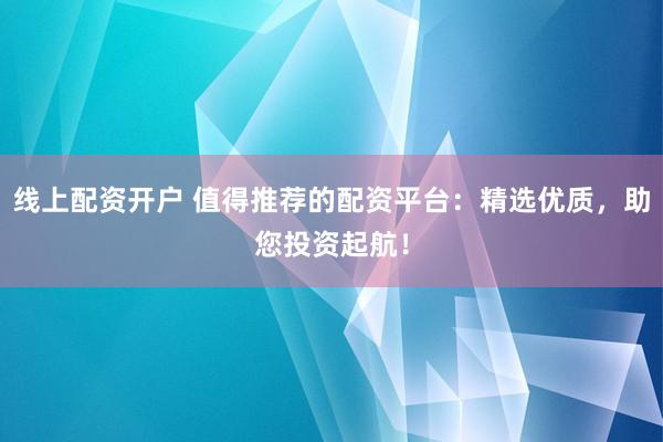 线上配资开户 值得推荐的配资平台：精选优质，助您投资起航！