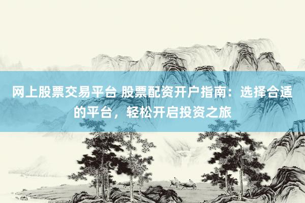 网上股票交易平台 股票配资开户指南：选择合适的平台，轻松开启投资之旅