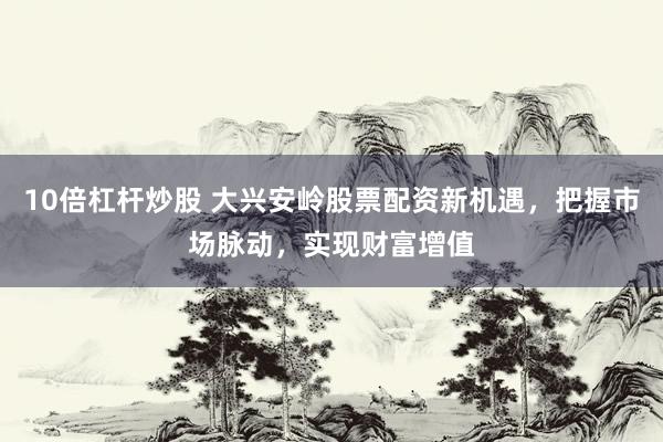 10倍杠杆炒股 大兴安岭股票配资新机遇，把握市场脉动，实现财富增值