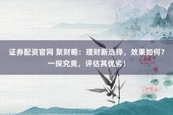 证券配资官网 聚财略：理财新选择，效果如何？一探究竟，评估其优劣！