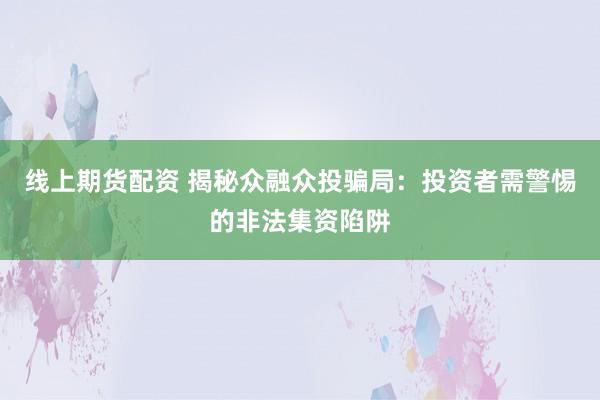 线上期货配资 揭秘众融众投骗局：投资者需警惕的非法集资陷阱