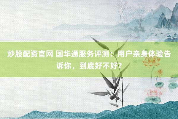 炒股配资官网 国华通服务评测：用户亲身体验告诉你，到底好不好？