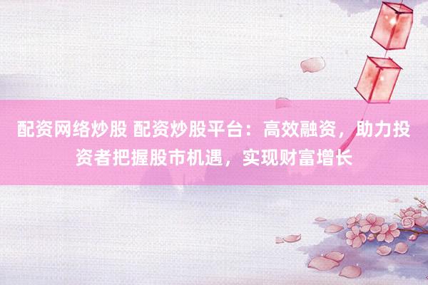 配资网络炒股 配资炒股平台：高效融资，助力投资者把握股市机遇，实现财富增长