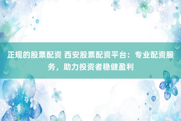正规的股票配资 西安股票配资平台：专业配资服务，助力投资者稳健盈利