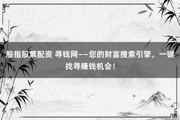 股指股票配资 寻钱网——您的财富搜索引擎，一键找寻赚钱机会！