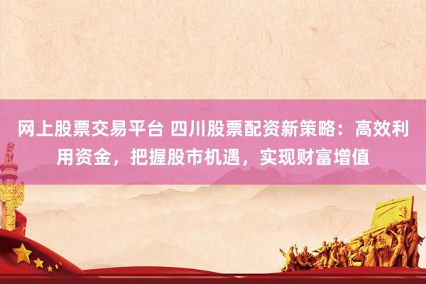 网上股票交易平台 四川股票配资新策略：高效利用资金，把握股市机遇，实现财富增值