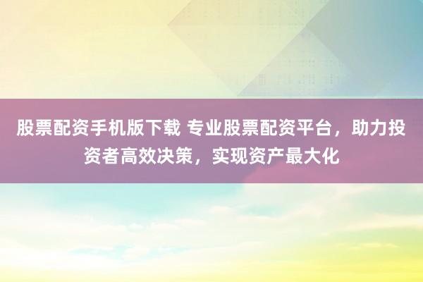 股票配资手机版下载 专业股票配资平台，助力投资者高效决策，实现资产最大化