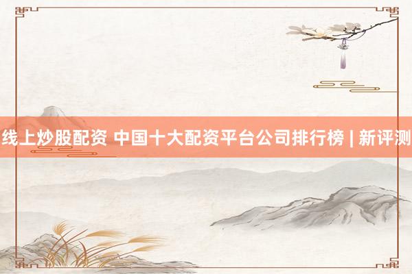线上炒股配资 中国十大配资平台公司排行榜 | 新评测