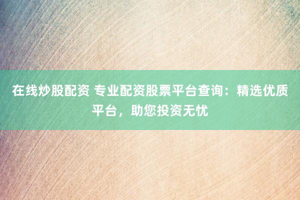 在线炒股配资 专业配资股票平台查询：精选优质平台，助您投资无忧
