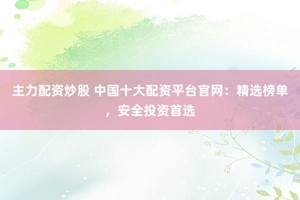 主力配资炒股 中国十大配资平台官网：精选榜单，安全投资首选