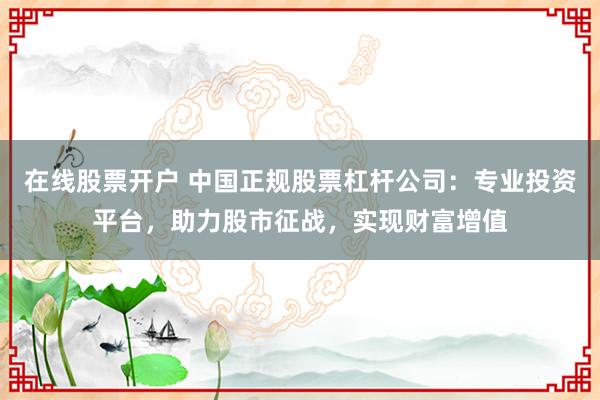 在线股票开户 中国正规股票杠杆公司：专业投资平台，助力股市征战，实现财富增值