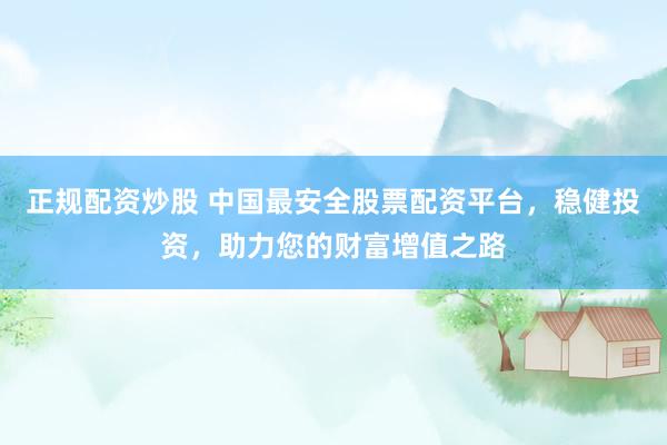 正规配资炒股 中国最安全股票配资平台，稳健投资，助力您的财富增值之路