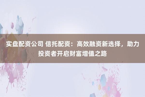 实盘配资公司 信托配资：高效融资新选择，助力投资者开启财富增值之路