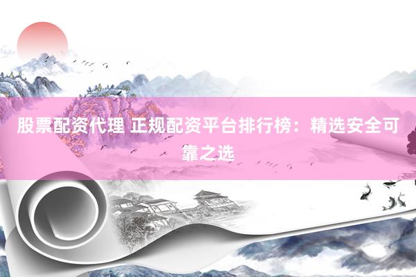股票配资代理 正规配资平台排行榜：精选安全可靠之选