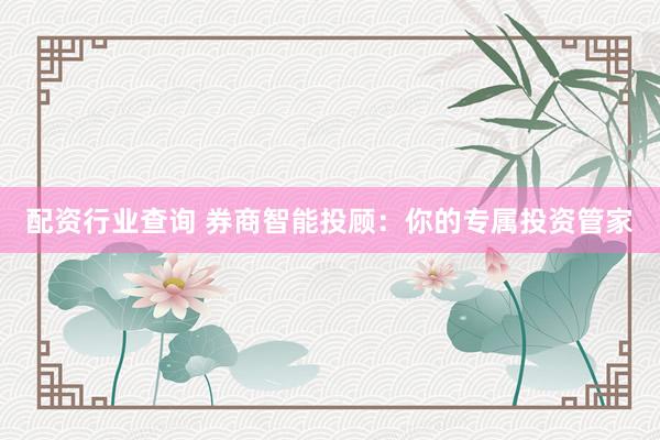 配资行业查询 券商智能投顾：你的专属投资管家