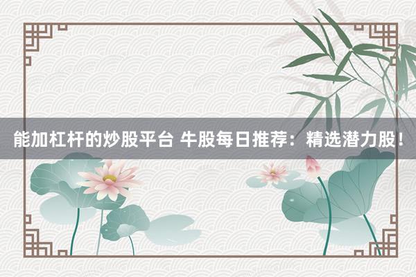 能加杠杆的炒股平台 牛股每日推荐:精选潜力股!