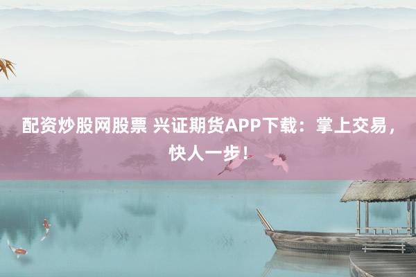 配资炒股网股票 兴证期货APP下载：掌上交易，快人一步！