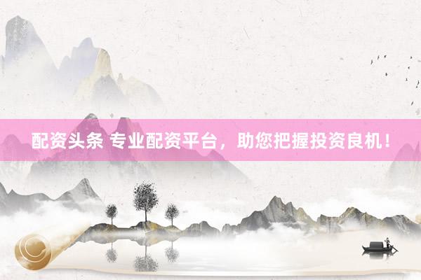 配资头条 专业配资平台，助您把握投资良机！
