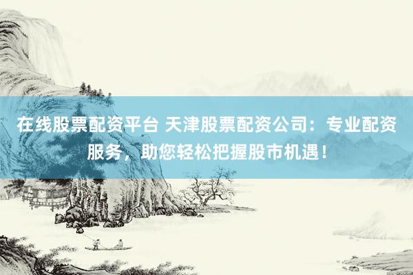 在线股票配资平台 天津股票配资公司：专业配资服务，助您轻松把握股市机遇！