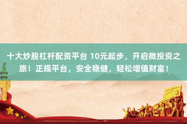 十大炒股杠杆配资平台 10元起步，开启微投资之旅！正规平台，安全稳健，轻松增值财富！