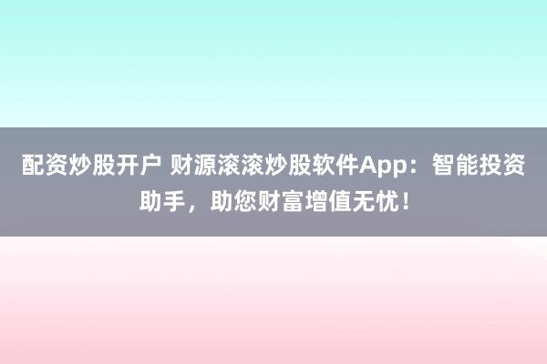 配资炒股开户 财源滚滚炒股软件App：智能投资助手，助您财富增值无忧！