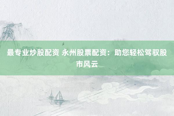 最专业炒股配资 永州股票配资：助您轻松驾驭股市风云