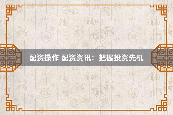 配资操作 配资资讯：把握投资先机
