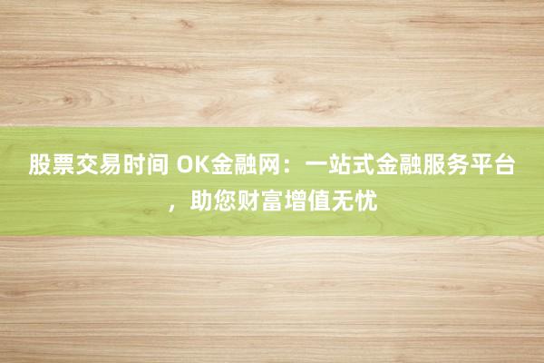 股票交易时间 OK金融网:一站式金融服务平台,助您财富增值无忧