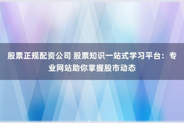 股票正规配资公司 股票知识一站式学习平台：专业网站助你掌握股市动态